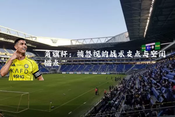角旗杆:被忽视的战术支点与空间锚点